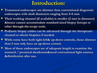 Introduction:Introduction:
 Transnasal endoscopes are slimmer than conventional diagnosticTransnasal endoscopes are slimmer than conventional diagnostic
endoscopes with shaft diameters ranging from 5–6 mmendoscopes with shaft diameters ranging from 5–6 mm
 Their working channel (if available) is smaller (2 mm in diameter)Their working channel (if available) is smaller (2 mm in diameter)
&hence cannot accommodate standard-sized biopsy forceps or&hence cannot accommodate standard-sized biopsy forceps or
other through-the-scope tools.other through-the-scope tools.
 Pediatric biopsy cables can be advanced through the therapeuticPediatric biopsy cables can be advanced through the therapeutic
channel to obtain biopsies if needed.channel to obtain biopsies if needed.
 While some have both right-left& up-down controls, those slimmerWhile some have both right-left& up-down controls, those slimmer
than 5 mm only have an up-down control.than 5 mm only have an up-down control.
 Most of these endoscopes are of adequate length to examine theMost of these endoscopes are of adequate length to examine the
stomach / proximal duodenum&need conventional light sourcesstomach / proximal duodenum&need conventional light sources
&disinfection after use.&disinfection after use.
 