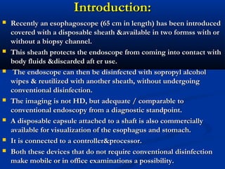 Introduction:Introduction:
 Recently an esophagoscope (65 cm in length) has been introducedRecently an esophagoscope (65 cm in length) has been introduced
covered with a disposable sheath &available in two formss with orcovered with a disposable sheath &available in two formss with or
without a biopsy channel.without a biopsy channel.
 This sheath protects the endoscope from coming into contact withThis sheath protects the endoscope from coming into contact with
body fluids &discarded aft er use.body fluids &discarded aft er use.
 The endoscope can then be disinfected with sopropyl alcoholThe endoscope can then be disinfected with sopropyl alcohol
wipes & reutilized with another sheath, without undergoingwipes & reutilized with another sheath, without undergoing
conventional disinfection.conventional disinfection.
 The imaging is not HD, but adequate / comparable toThe imaging is not HD, but adequate / comparable to
conventional endoscopy from a diagnostic standpoint.conventional endoscopy from a diagnostic standpoint.
 A disposable capsule attached to a shaft is also commerciallyA disposable capsule attached to a shaft is also commercially
available for visualization of the esophagus and stomach.available for visualization of the esophagus and stomach.
 It is connected to a controller&processor.It is connected to a controller&processor.
 Both these devices that do not require conventional disinfectionBoth these devices that do not require conventional disinfection
make mobile or in office examinations a possibility.make mobile or in office examinations a possibility.
 