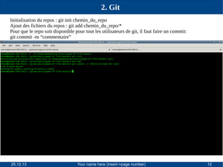 2. Git
Initialisation du repos : git init chemin_du_repo
Ajout des fichiers du repos : git add chemin_du_repo/*
Pour que le repo soit disponible pour tout les utilisateurs de git, il faut faire un commit:
git commit -m “commentaire”

25.12.13

Your name here (insert->page number)

12

 