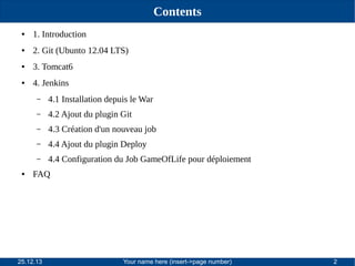 Contents
●

1. Introduction

●

2. Git (Ubunto 12.04 LTS)

●

3. Tomcat6

●

4. Jenkins
–
–

4.2 Ajout du plugin Git

–

4.3 Création d'un nouveau job

–

4.4 Ajout du plugin Deploy

–
●

4.1 Installation depuis le War

4.4 Configuration du Job GameOfLife pour déploiement

FAQ

25.12.13

Your name here (insert->page number)

2

 