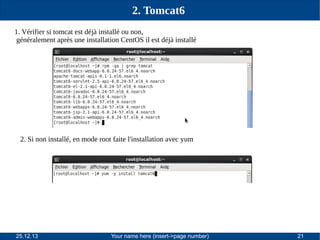 2. Tomcat6
1. Vérifier si tomcat est déjà installé ou non,
généralement après une installation CentOS il est déjà installé

2. Si non installé, en mode root faite l'installation avec yum

25.12.13

Your name here (insert->page number)

21

 
