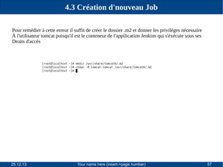 4.3 Création d'nouveau Job
Pour remédier à cette erreur il suffit de créer le dossier .m2 et donner les privilèges nécessaire
À l'utilisateur tomcat puisqu'il est le conteneur de l'appilication Jenkins qui s'éxécute sous ses
Droits d'accès

25.12.13

Your name here (insert->page number)

57

 