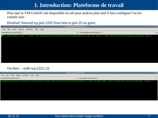 1. Introduction: Plateforme de travail
Pour que la VM CentOS soit disponible en ssh pour jenkins plus tard il faut configurer l'accès
comme suit:
Hostfwd: forward tcp port 2222 from host to port 22 on guest

Ou bien : -redir tcp:2222::22

25.12.13

Your name here (insert->page number)

7

 