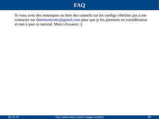 FAQ
Si vous avez des remarques ou bien des conseils sur les configs n'hésitez pas à me
contacter sur dimmumeister@gmail.com pour que je les prennent en considération
et met à jour ce tutorial. Merci d'avance :)

25.12.13

Your name here (insert->page number)

80

 