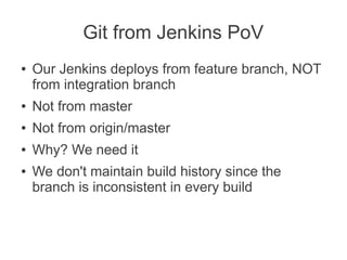 Git from Jenkins PoV
●   Our Jenkins deploys from feature branch, NOT
    from integration branch
●   Not from master
●   Not from origin/master
●   Why? We need it
●   We don't maintain build history since the
    branch is inconsistent in every build
 