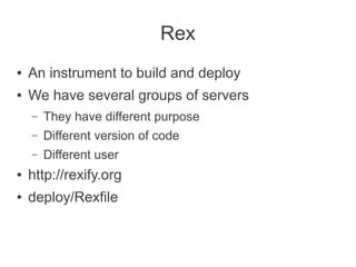 Rex
●   An instrument to build and deploy
●   We have several groups of servers
    –   They have different purpose
    –   Different version of code
    –   Different user
●   http://rexify.org
●   deploy/Rexfile
 