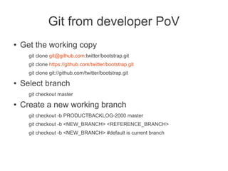 Git from developer PoV
●   Get the working copy
      git clone git@github.com:twitter/bootstrap.git
      git clone https://github.com/twitter/bootstrap.git
      git clone git://github.com/twitter/bootstrap.git
●   Select branch
      git checkout master
●   Create a new working branch
      git checkout -b PRODUCTBACKLOG-2000 master
      git checkout -b <NEW_BRANCH> <REFERENCE_BRANCH>
      git checkout -b <NEW_BRANCH> #default is current branch
 