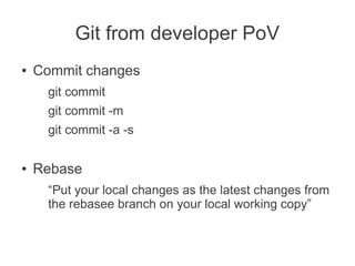 Git from developer PoV
●   Commit changes
     git commit
     git commit -m
     git commit -a -s

●   Rebase
     “Put your local changes as the latest changes from
     the rebasee branch on your local working copy”
 