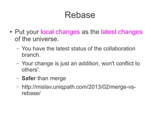 Rebase
●   Put your local changes as the latest changes
    of the universe.
    –   You have the latest status of the collaboration
        branch.
    –   Your change is just an addition, won't conflict to
        others'.
    –   Safer than merge
    –   http://mislav.uniqpath.com/2013/02/merge-vs-
        rebase/
 