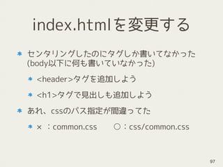 index.htmlを変更する
センタリングしたのにタグしか書いてなかった 
(body以下に何も書いていなかった)
<header>タグを追加しよう
<h1>タグで見出しも追加しよう
あれ、cssのパス指定が間違ってた
×：common.css　　○：css/common.css
97
 