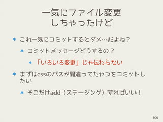 一気にファイル変更
しちゃったけど
これ一気にコミットするとダメ…だよね？
コミットメッセージどうするの？
「いろいろ変更」じゃ伝わらない
まずはcssのパスが間違ってたやつをコミットし
たい
そこだけadd（ステージング）すればいい！
105
 