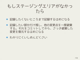 もしステージングエリアがなかっ
たら
記録したくないところまで記録するはめになる
記録したい部分だけ残し、他の変更点を一度破棄
する。それをコミットしてから、さっき破棄した
変更を復元するはめになる
わかりにくいしめんどくさい
110
 