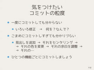気をつけたい
コミットの粒度
一度にコミットしても分からない
いろいろ修正　→　何を？なんで？
こまめにコミットしすぎても分かりづらい
見出しを追加 → それをセンタリング → 
→ それの色を変更 → それの余白を調整 → 
→ それの…
ひとつの機能ごとにコミットしましょう
112
 