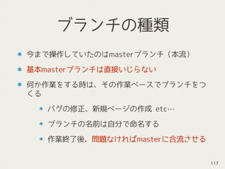 ブランチの種類
今まで操作していたのはmasterブランチ（本流）
基本masterブランチは直接いじらない
何か作業をする時は、その作業ベースでブランチをつ
くる
バグの修正、新規ページの作成 etc…
ブランチの名前は自分で命名する
作業終了後、問題なければmasterに合流させる
117
 