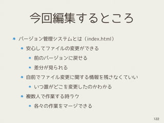 今回編集するところ
バージョン管理システムとは（index.html）
安心してファイルの変更ができる
前のバージョンに戻せる
差分が見られる
自前でファイル変更に関する情報を残さなくていい
いつ誰がどこを変更したのかわかる
複数人で作業する時ラク
各々の作業をマージできる
122
 