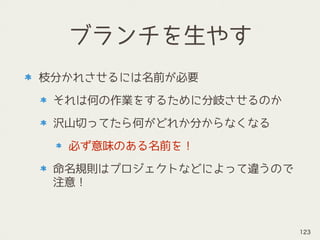 ブランチを生やす
枝分かれさせるには名前が必要
それは何の作業をするために分岐させるのか
沢山切ってたら何がどれか分からなくなる
必ず意味のある名前を！
命名規則はプロジェクトなどによって違うので
注意！
123
 