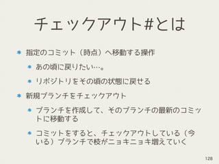 チェックアウト#とは
指定のコミット（時点）へ移動する操作
あの頃に戻りたい…。
リポジトリをその頃の状態に戻せる
新規ブランチをチェックアウト
ブランチを作成して、そのブランチの最新のコミッ
トに移動する
コミットをすると、チェックアウトしている（今
いる）ブランチで枝がニョキニョキ増えていく
128
 