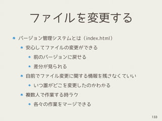 ファイルを変更する
バージョン管理システムとは（index.html）
安心してファイルの変更ができる
前のバージョンに戻せる
差分が見られる
自前でファイル変更に関する情報を残さなくていい
いつ誰がどこを変更したのかわかる
複数人で作業する時ラク
各々の作業をマージできる
133
 