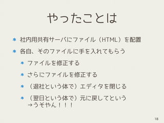 やったことは
社内用共有サーバにファイル（HTML）を配置
各自、そのファイルに手を入れてもらう
ファイルを修正する
さらにファイルを修正する
（退社という体で）エディタを閉じる
（翌日という体で）元に戻してという 
→うそやん！！！
18
 