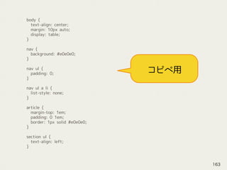 body {
text-align: center;
margin: 10px auto;
display: table;
}
nav {
background: #e0e0e0;
}
nav ul {
padding: 0;
}
nav ul a li {
list-style: none;
}
article {
margin-top: 1em;
padding: 0 1em;
border: 1px solid #e0e0e0;
}
section ul {
text-align: left;
}
コピペ用
163
 