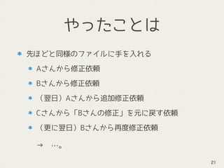 やったことは
先ほどと同様のファイルに手を入れる
Aさんから修正依頼
Bさんから修正依頼
（翌日）Aさんから追加修正依頼
Cさんから「Bさんの修正」を元に戻す依頼
（更に翌日）Bさんから再度修正依頼 
 
→　…。
21
 