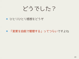 どうでした？
ひとりひとり感想をどうぞ 
 
「変更を自前で管理する」ってつらいですよね
23
 