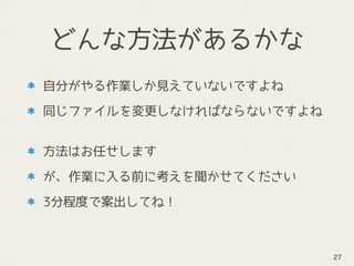 どんな方法があるかな
自分がやる作業しか見えていないですよね
同じファイルを変更しなければならないですよね 
方法はお任せします
が、作業に入る前に考えを聞かせてください
3分程度で案出してね！
27
 
