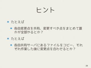 ヒント
たとえば
各自変更点を共有、変更すべき点をまとめて誰
かが全部やるとか？
たとえば
各自共有サーバにあるファイルをコピー、それ
ぞれ作業した後に変更点を合わせるとか？
28
 