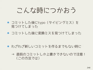 こんな時につかおう
コミットした後にtypo（タイピングミス）を 
見つけてしまった
コミットした後に変換ミスを見つけてしまった
わざわざ新しいコミットを作るまでもない時に 
 
→ 直前のコミットしか上書きできないので注意！ 
　（この方法では）
248
 