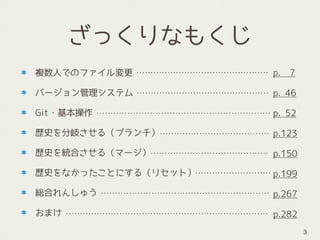 ざっくりなもくじ
複数人でのファイル変更
バージョン管理システム
Git・基本操作
歴史を分岐させる（ブランチ）
歴史を統合させる（マージ）
歴史をなかったことにする（リセット）
総合れんしゅう
おまけ
3
p. 7
p. 46
p. 52
p.123
p.150
p.199
p.267
p.282
 