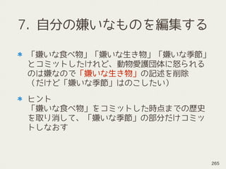 7. 自分の嫌いなものを編集する
「嫌いな食べ物」「嫌いな生き物」「嫌いな季節」
とコミットしたけれど、動物愛護団体に怒られる
のは嫌なので「嫌いな生き物」の記述を削除 
（だけど「嫌いな季節」はのこしたい）
ヒント 
「嫌いな食べ物」をコミットした時点までの歴史
を取り消して、「嫌いな季節」の部分だけコミッ
トしなおす
265
 
