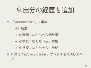 9.自分の経歴を追加
「yourname.md」を編集
## 経歴
+ 幼稚園：なんちゃら幼稚園
+ 小学校：なんちゃら小学校
+ 中学校：なんちゃら中学校
作業は「add-my-career」ブランチを作成してか
ら
267
 