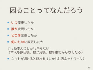 困ることってなんだろう
いつ変更したか
誰が変更したか
どこを変更したか
何のために変更したか
やった本人にしかわからない 
（本人も数日後、数か月後、数年後わからなくなる）
ネットが切れると終わる（しかも社内ネットワーク）
30
 