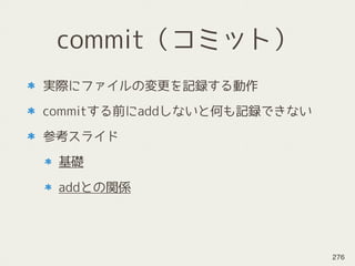 commit（コミット）
実際にファイルの変更を記録する動作
commitする前にaddしないと何も記録できない
参考スライド
基礎
addとの関係
276
 