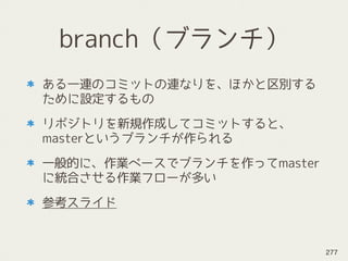 branch（ブランチ）
ある一連のコミットの連なりを、ほかと区別する
ために設定するもの
リポジトリを新規作成してコミットすると、
masterというブランチが作られる
一般的に、作業ベースでブランチを作ってmaster
に統合させる作業フローが多い
参考スライド
277
 