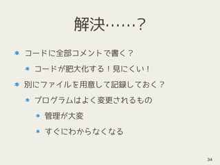 解決……?
コードに全部コメントで書く？
コードが肥大化する！見にくい！
別にファイルを用意して記録しておく？
プログラムはよく変更されるもの
管理が大変
すぐにわからなくなる
34
 