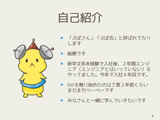 自己紹介
「ぷぽさん」「ぷぽ氏」と呼ばれてたり
します
総務です
新卒文系未経験で入社後、２年間エンジ
ニア（エンジニアとはいっていない）を
やってました。今年で入社４年目です。
Gitを触り始めたのは丁度２年前くらい 
まだまだぺーぺーです
みなさんと一緒に学んでいきたいです
4
 