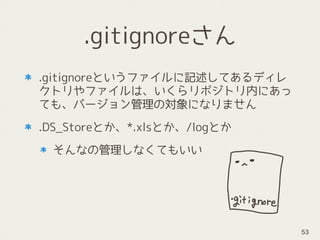 .gitignoreさん
.gitignoreというファイルに記述してあるディレ
クトリやファイルは、いくらリポジトリ内にあっ
ても、バージョン管理の対象になりません
.DS_Storeとか、*.xlsとか、/logとか
そんなの管理しなくてもいい
53
 