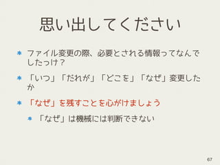 思い出してください
ファイル変更の際、必要とされる情報ってなんで
したっけ？
「いつ」「だれが」「どこを」「なぜ」変更した
か
「なぜ」を残すことを心がけましょう
「なぜ」は機械には判断できない
67
 