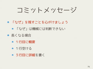 コミットメッセージ
「なぜ」を残すことを心がけましょう
「なぜ」は機械には判断できない
長くなる場合
１行目に概要
１行空ける
３行目に詳細を書く
75
 