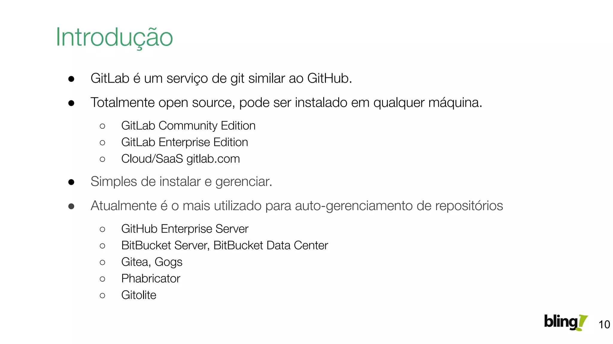 ● GitLab é um serviço de git similar ao GitHub.
● Totalmente open source, pode ser instalado em qualquer máquina.
○ GitLab Community Edition
○ GitLab Enterprise Edition
○ Cloud/SaaS gitlab.com
● Simples de instalar e gerenciar.
● Atualmente é o mais utilizado para auto-gerenciamento de repositórios
○ GitHub Enterprise Server
○ BitBucket Server, BitBucket Data Center
○ Gitea, Gogs
○ Phabricator
○ Gitolite
Introdução
10
 