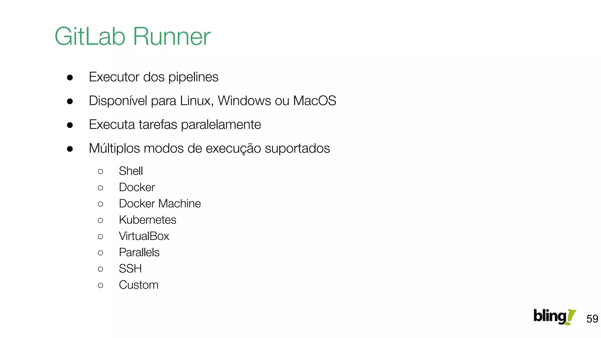 GitLab Runner
● Executor dos pipelines
● Disponível para Linux, Windows ou MacOS
● Executa tarefas paralelamente
● Múltiplos modos de execução suportados
○ Shell
○ Docker
○ Docker Machine
○ Kubernetes
○ VirtualBox
○ Parallels
○ SSH
○ Custom
59
 