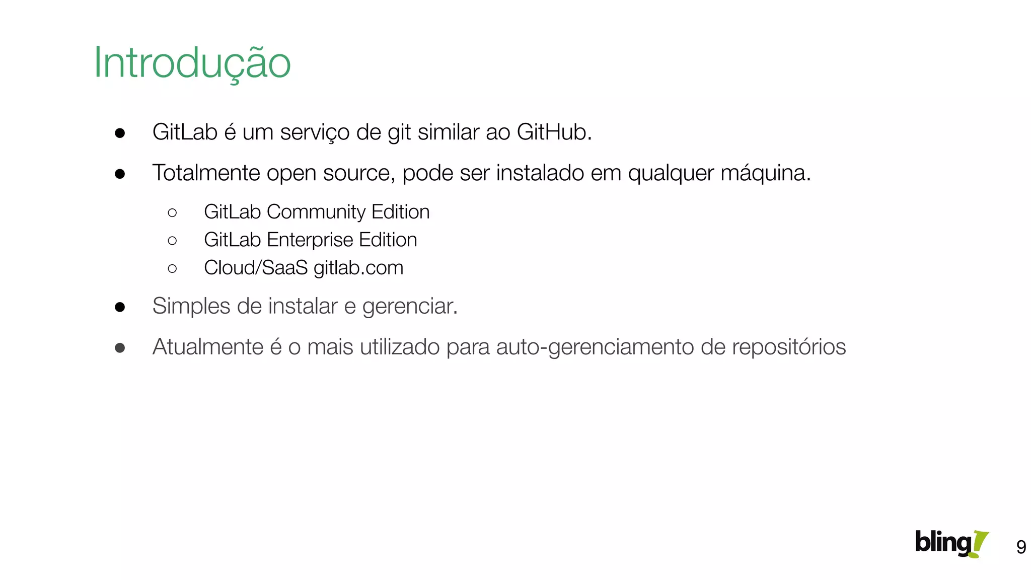● GitLab é um serviço de git similar ao GitHub.
● Totalmente open source, pode ser instalado em qualquer máquina.
○ GitLab Community Edition
○ GitLab Enterprise Edition
○ Cloud/SaaS gitlab.com
● Simples de instalar e gerenciar.
● Atualmente é o mais utilizado para auto-gerenciamento de repositórios
Introdução
9
 