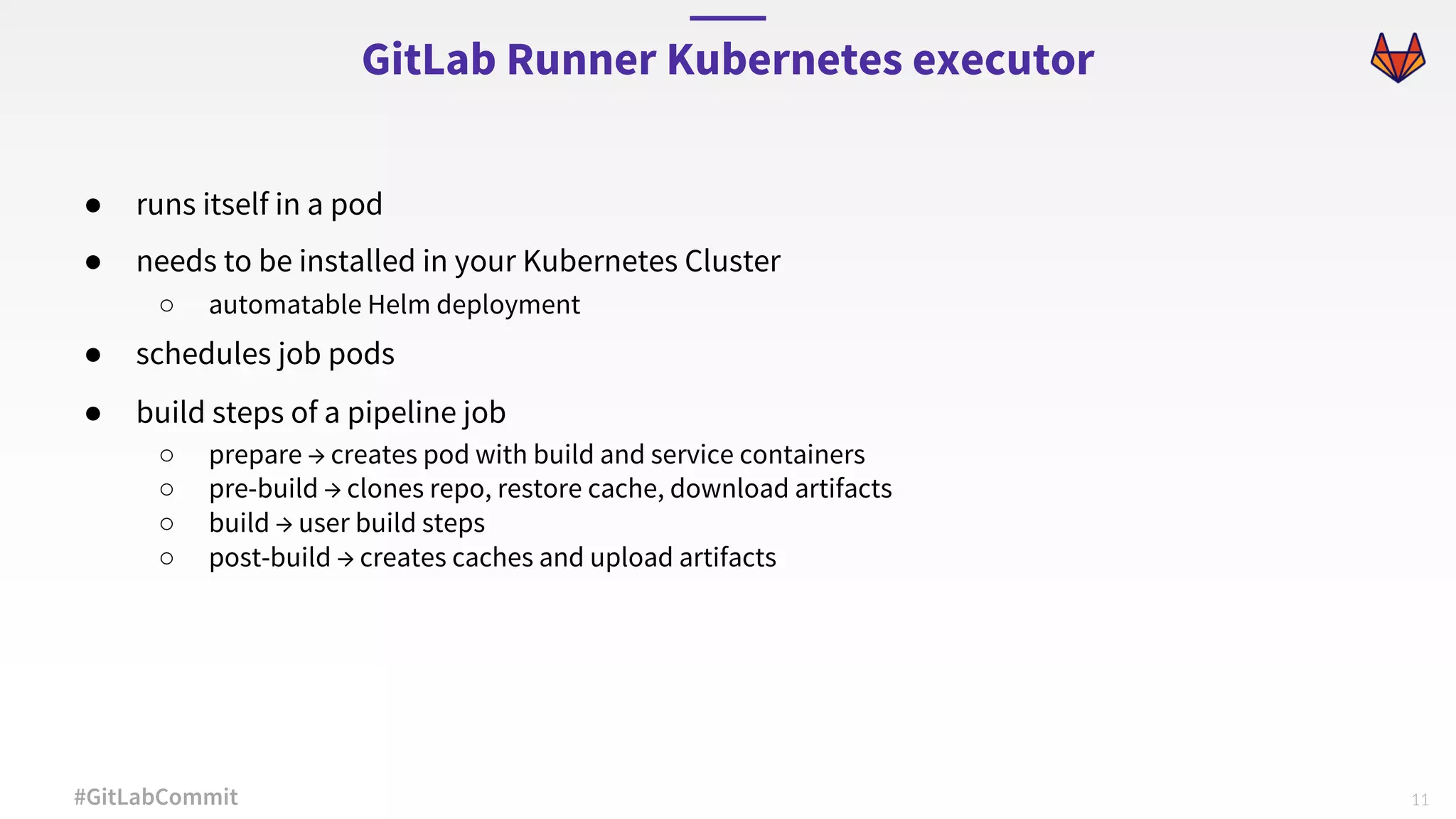 11#GitLabCommit ● runs itself in a pod ● needs to be installed in your Kubernetes Cluster ○ automatable Helm deployment ● schedules job pods ● build steps of a pipeline job ○ prepare → creates pod with build and service containers ○ pre-build → clones repo, restore cache, download artifacts ○ build → user build steps ○ post-build → creates caches and upload artifacts GitLab Runner Kubernetes executor 
