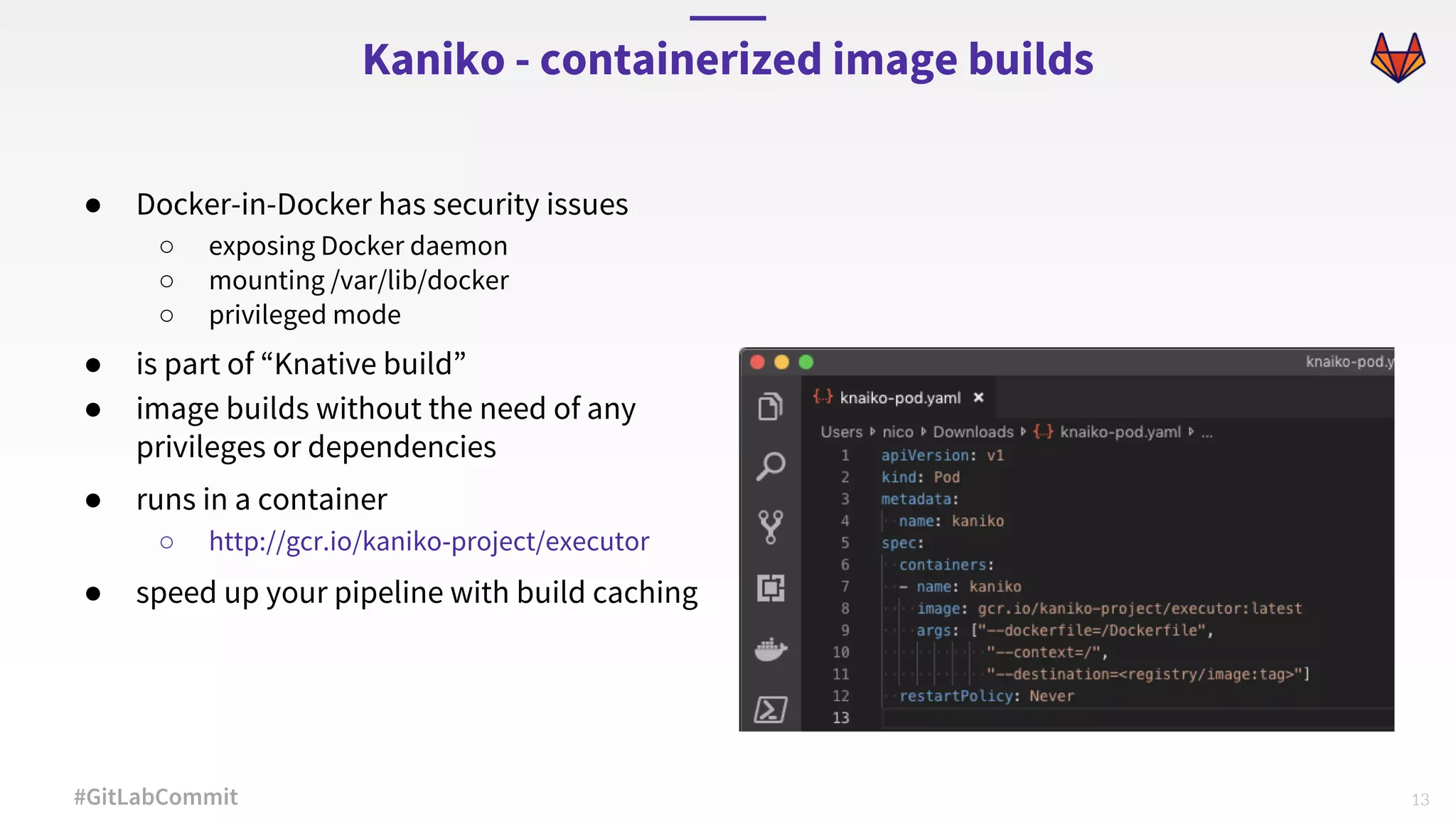13#GitLabCommit ● Docker-in-Docker has security issues ○ exposing Docker daemon ○ mounting /var/lib/docker ○ privileged mode ● is part of “Knative build” ● image builds without the need of any privileges or dependencies ● runs in a container ○ http://gcr.io/kaniko-project/executor ● speed up your pipeline with build caching Kaniko - containerized image builds 