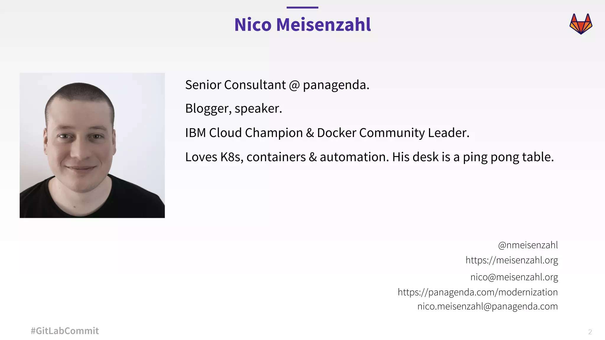 2#GitLabCommit Senior Consultant @ panagenda. Blogger, speaker. IBM Cloud Champion & Docker Community Leader. Loves K8s, containers & automation. His desk is a ping pong table. Nico Meisenzahl @nmeisenzahl https://meisenzahl.org nico@meisenzahl.org https://panagenda.com/modernization nico.meisenzahl@panagenda.com 