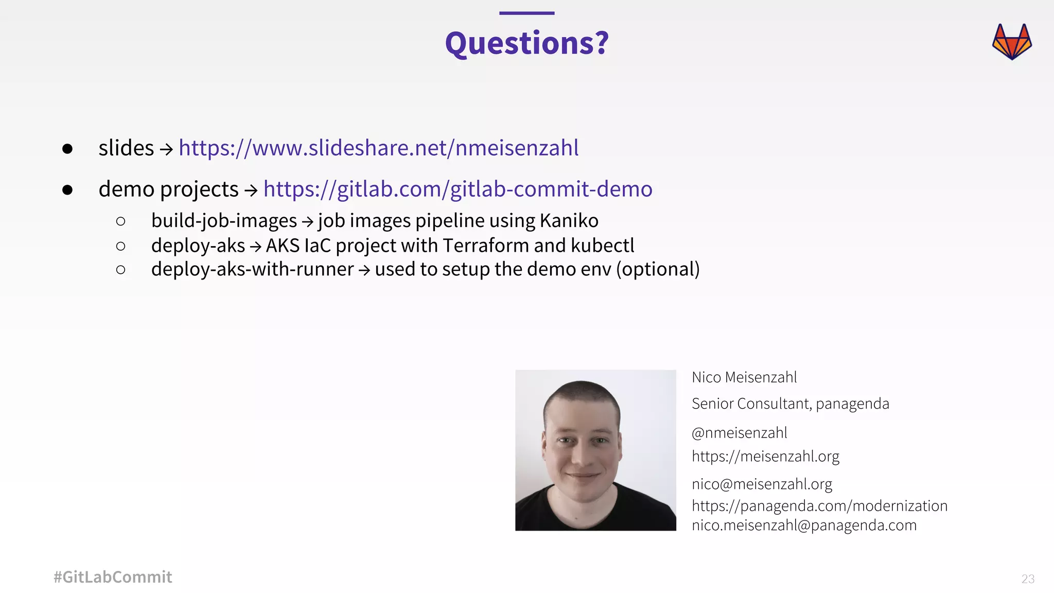 23#GitLabCommit ● slides → https://www.slideshare.net/nmeisenzahl ● demo projects → https://gitlab.com/gitlab-commit-demo ○ build-job-images → job images pipeline using Kaniko ○ deploy-aks → AKS IaC project with Terraform and kubectl ○ deploy-aks-with-runner → used to setup the demo env (optional) Questions? Nico Meisenzahl Senior Consultant, panagenda @nmeisenzahl https://meisenzahl.org nico@meisenzahl.org https://panagenda.com/modernization nico.meisenzahl@panagenda.com 