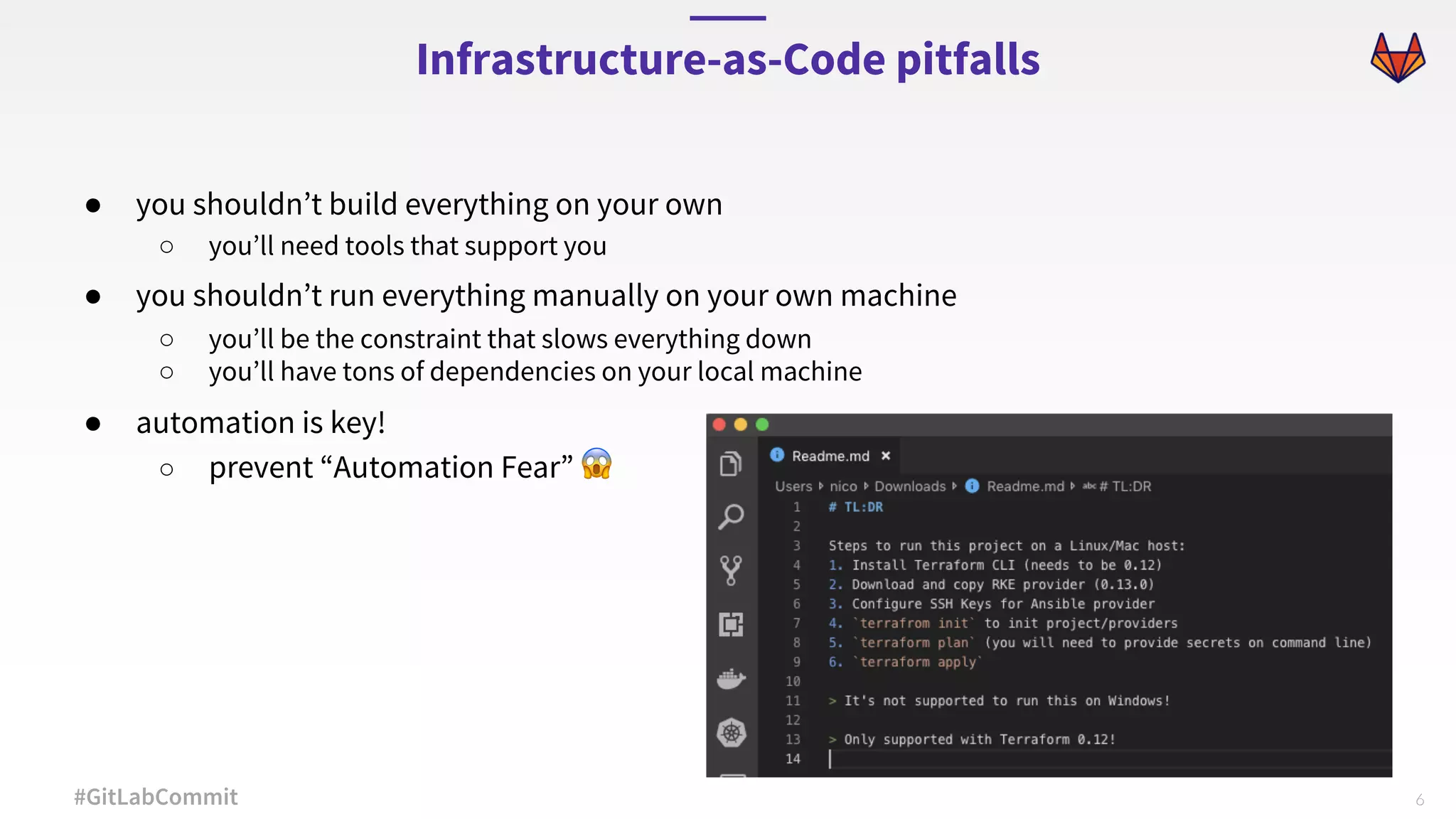 6#GitLabCommit ● you shouldn’t build everything on your own ○ you’ll need tools that support you ● you shouldn’t run everything manually on your own machine ○ you’ll be the constraint that slows everything down ○ you’ll have tons of dependencies on your local machine ● automation is key! ○ prevent “Automation Fear” 😱 Infrastructure-as-Code pitfalls 