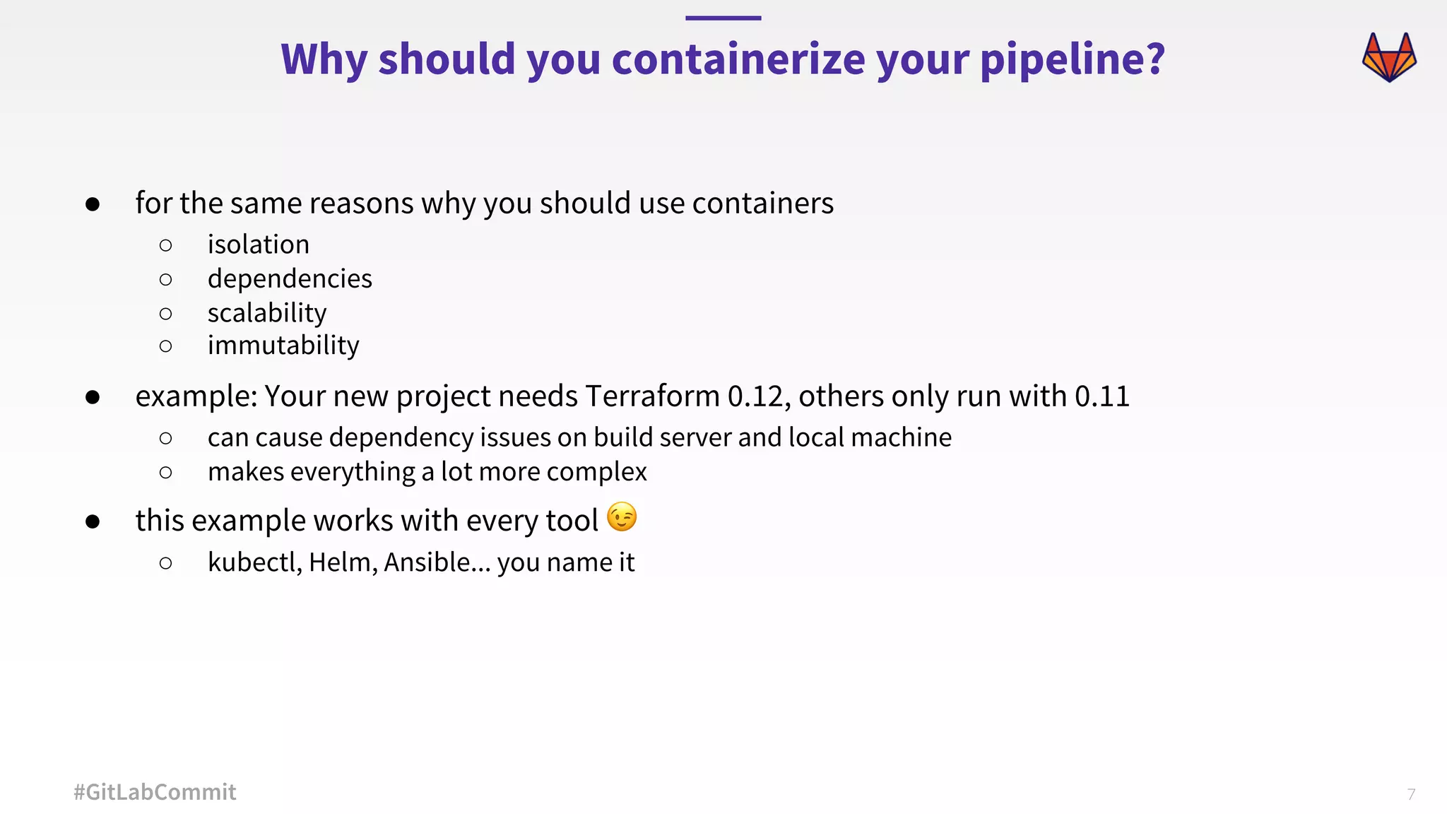7#GitLabCommit ● for the same reasons why you should use containers ○ isolation ○ dependencies ○ scalability ○ immutability ● example: Your new project needs Terraform 0.12, others only run with 0.11 ○ can cause dependency issues on build server and local machine ○ makes everything a lot more complex ● this example works with every tool 😉 ○ kubectl, Helm, Ansible... you name it Why should you containerize your pipeline? 