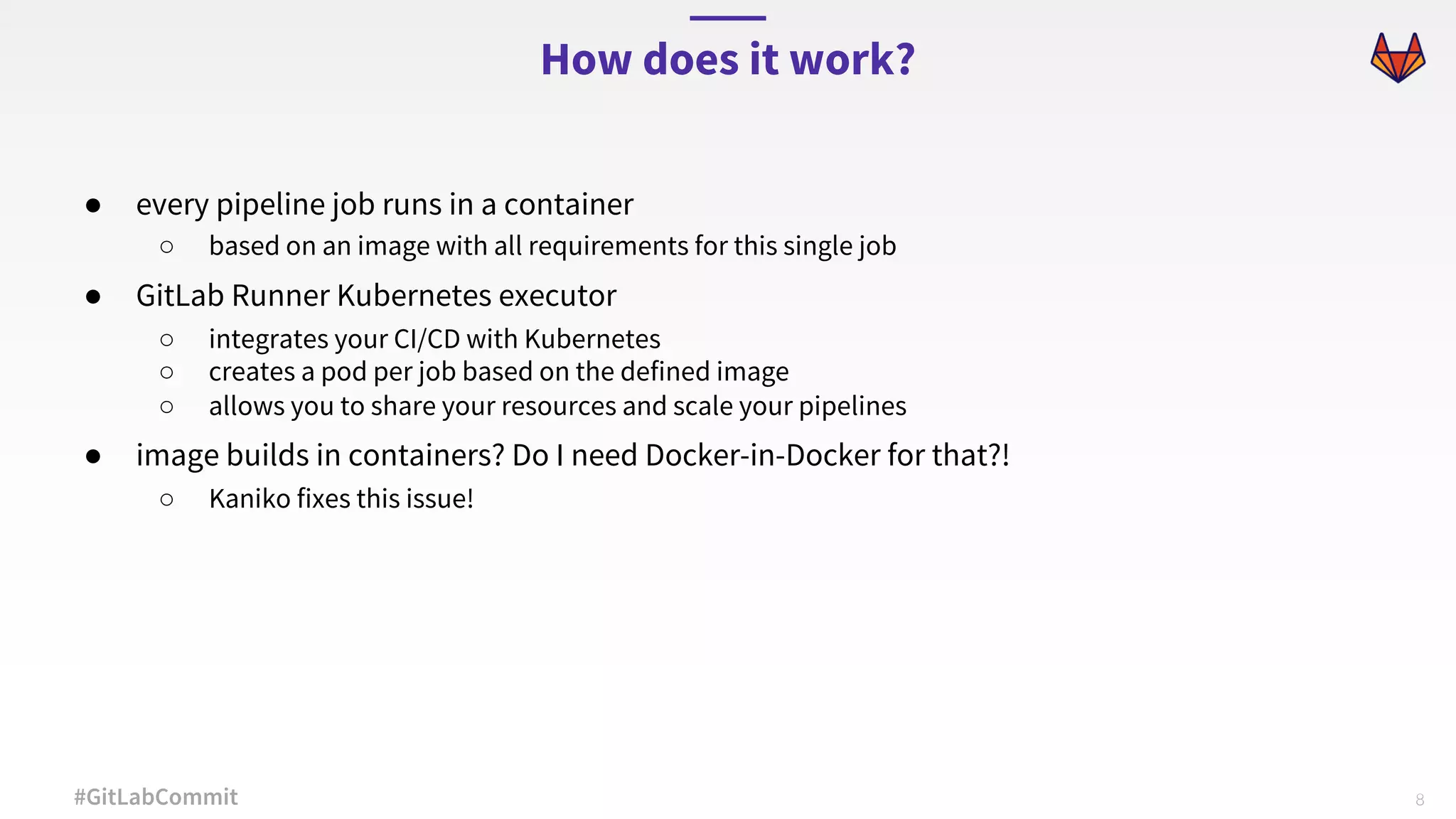 8#GitLabCommit ● every pipeline job runs in a container ○ based on an image with all requirements for this single job ● GitLab Runner Kubernetes executor ○ integrates your CI/CD with Kubernetes ○ creates a pod per job based on the defined image ○ allows you to share your resources and scale your pipelines ● image builds in containers? Do I need Docker-in-Docker for that?! ○ Kaniko fixes this issue! How does it work? 
